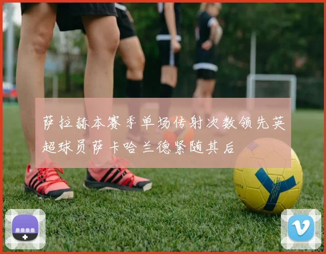 萨拉赫本赛季单场传射次数领先英超球员萨卡哈兰德紧随其后