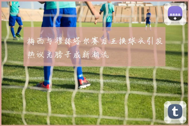 梅西与穆赫塔尔赛后互换球衣引发热议光膀子成新潮流