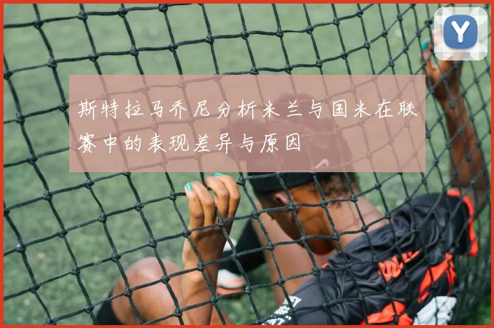 斯特拉马乔尼分析米兰与国米在联赛中的表现差异与原因