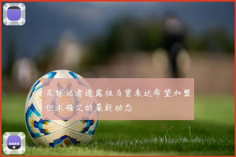足球记者透露祖马曾表达希望加盟但未确定的最新动态