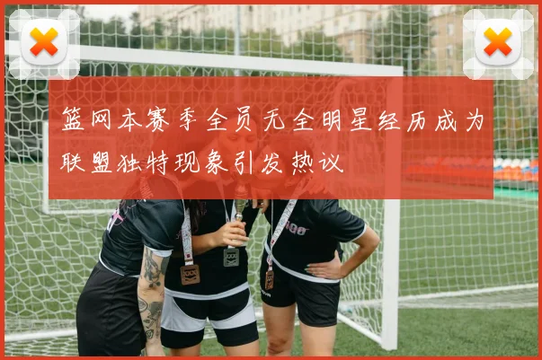 篮网本赛季全员无全明星经历成为联盟独特现象引发热议
