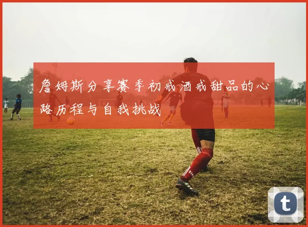 詹姆斯分享赛季初戒酒戒甜品的心路历程与自我挑战