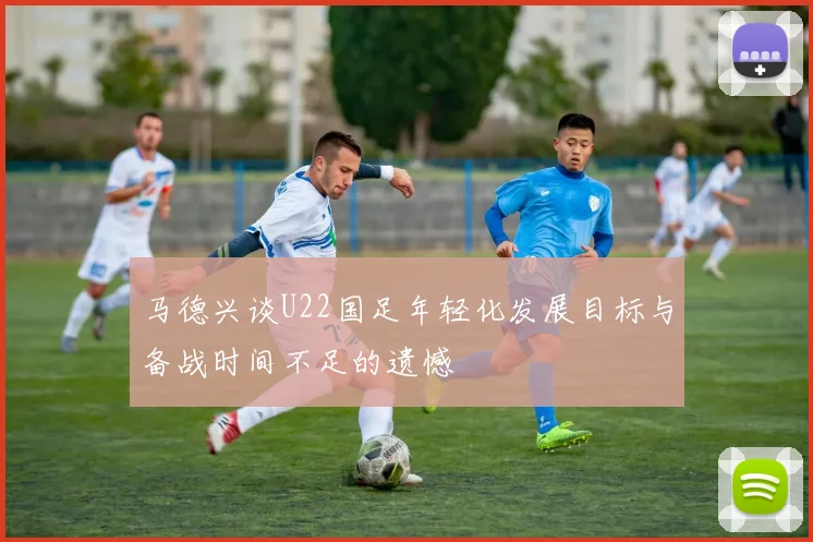 马德兴谈U22国足年轻化发展目标与备战时间不足的遗憾