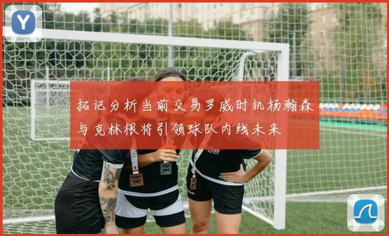 拓记分析当前交易罗威时机杨瀚森与克林根将引领球队内线未来