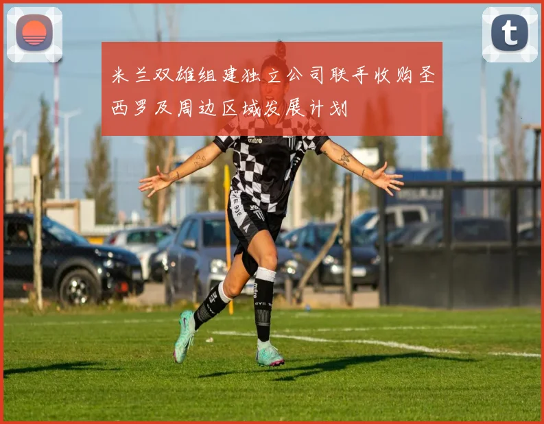 米兰双雄组建独立公司联手收购圣西罗及周边区域发展计划