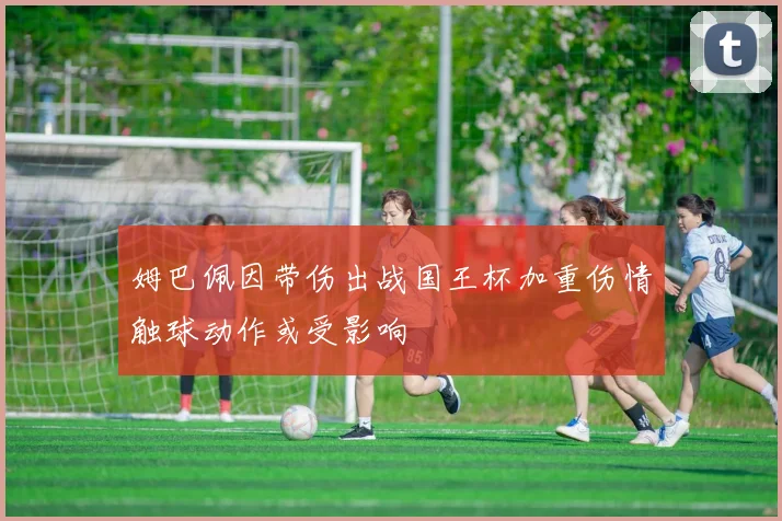 姆巴佩因带伤出战国王杯加重伤情触球动作或受影响