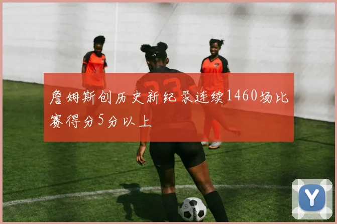 詹姆斯创历史新纪录连续1460场比赛得分5分以上