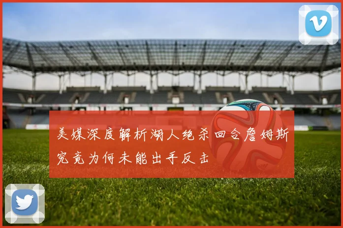 美媒深度解析湖人绝杀回合詹姆斯究竟为何未能出手反击