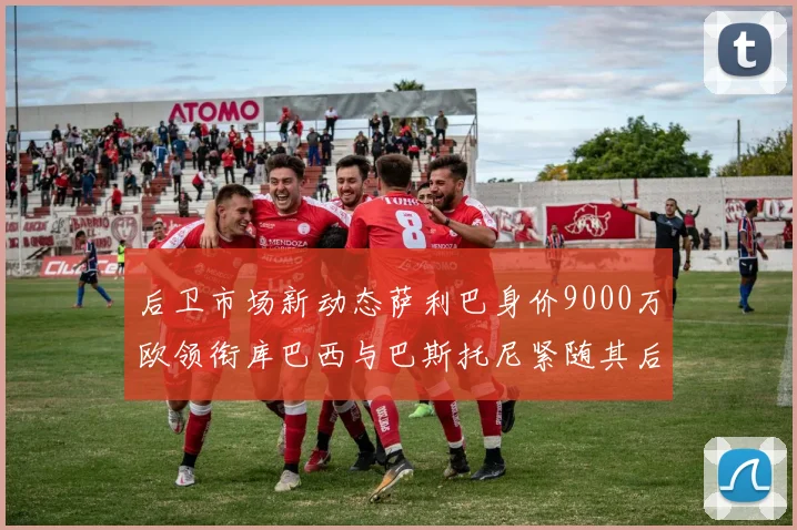 后卫市场新动态萨利巴身价9000万欧领衔库巴西与巴斯托尼紧随其后