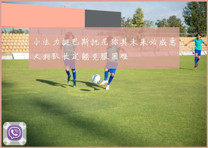 小法力挺巴斯托尼称其未来必成意大利队长定能克服困难