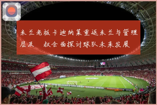 米兰老板卡迪纳莱重返米兰与管理层及囧叔会面探讨球队未来发展