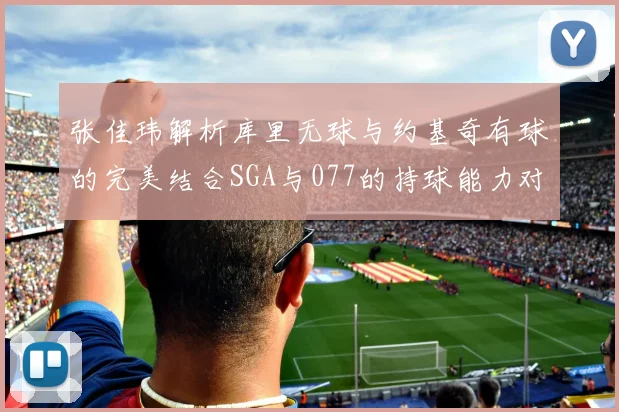 张佳玮解析库里无球与约基奇有球的完美结合SGA与077的持球能力对比文班的防守实力分析
