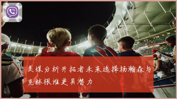美媒分析开拓者未来选择杨瀚森与克林根谁更具潜力