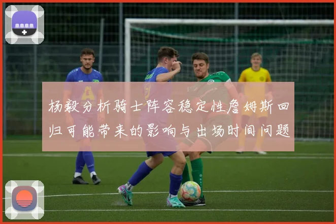杨毅分析骑士阵容稳定性詹姆斯回归可能带来的影响与出场时间问题