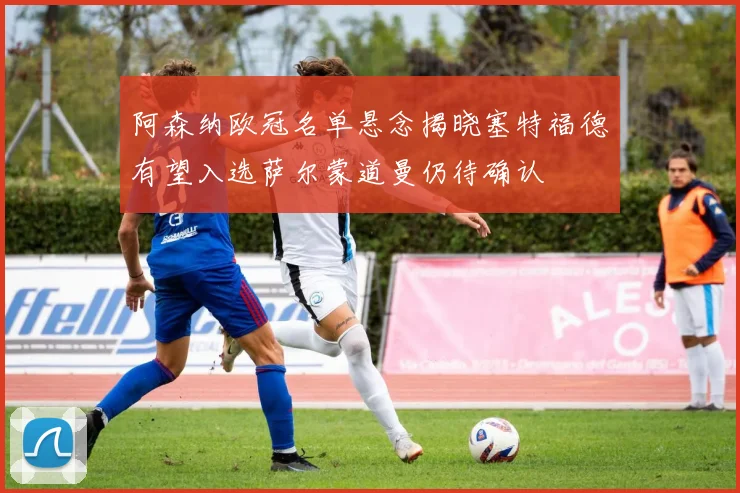 阿森纳欧冠名单悬念揭晓塞特福德有望入选萨尔蒙道曼仍待确认