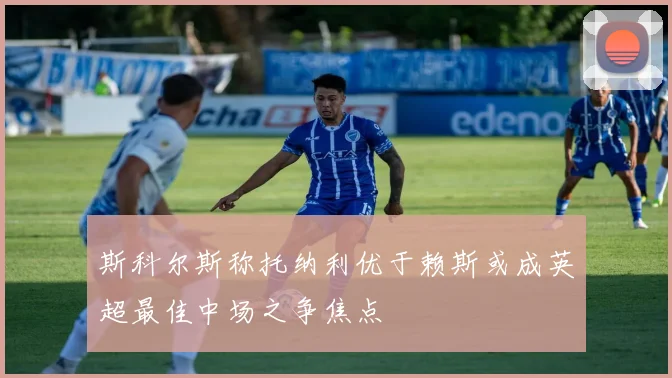 斯科尔斯称托纳利优于赖斯或成英超最佳中场之争焦点